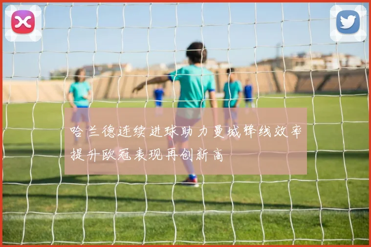哈兰德连续进球助力曼城锋线效率提升欧冠表现再创新高